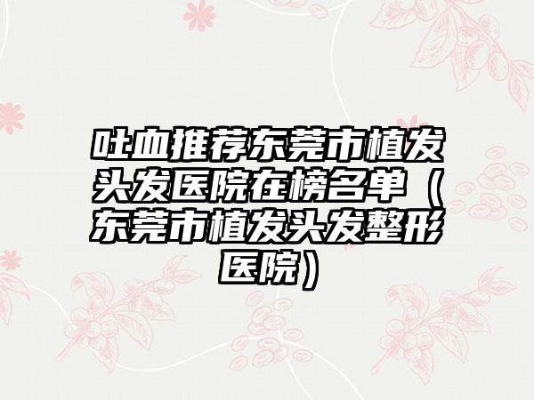 吐血推荐东莞市植发头发医院在榜名单(东莞市植发头发整形医院)
