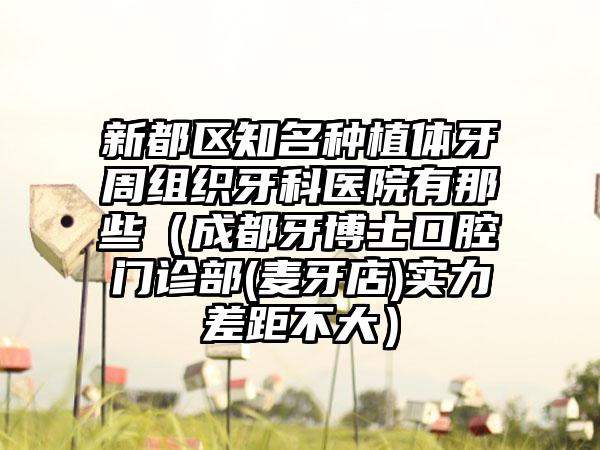 新都区知名种植体牙周组织牙科医院有那些（成都牙博士口腔门诊部(麦牙店)实力差距不大）