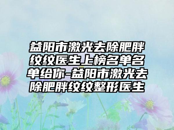 益阳市激光去除肥胖纹纹医生上榜名单名单给你-益阳市激光去除肥胖纹纹整形医生