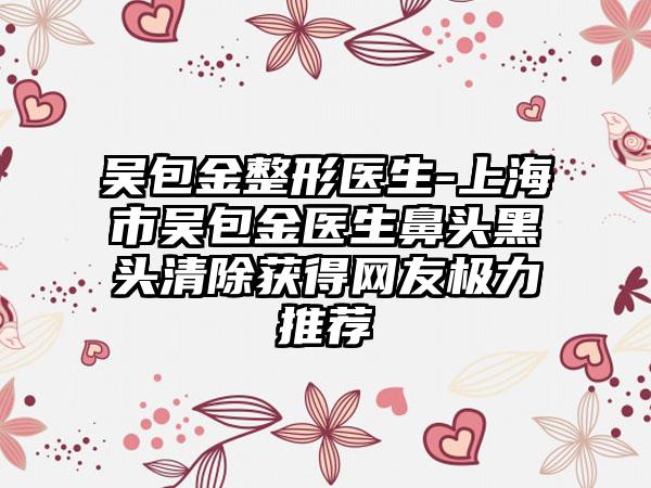 吴包金整形医生-上海市吴包金医生鼻头黑头清除获得网友极力推荐