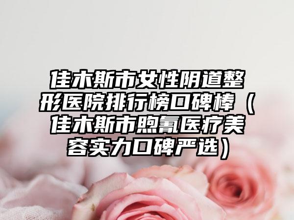 佳木斯市女性阴道整形医院排行榜口碑棒(佳木斯市煦氰医疗美容实力口碑严选)