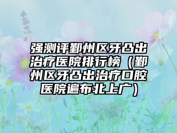 强测评鄞州区牙凸出治疗医院排行榜（鄞州区牙凸出治疗口腔医院遍布北上广）