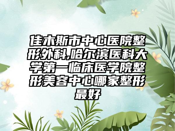 佳木斯市中心医院整形外科,哈尔滨医科大学第一临床医学院整形美容中心哪家整形最好