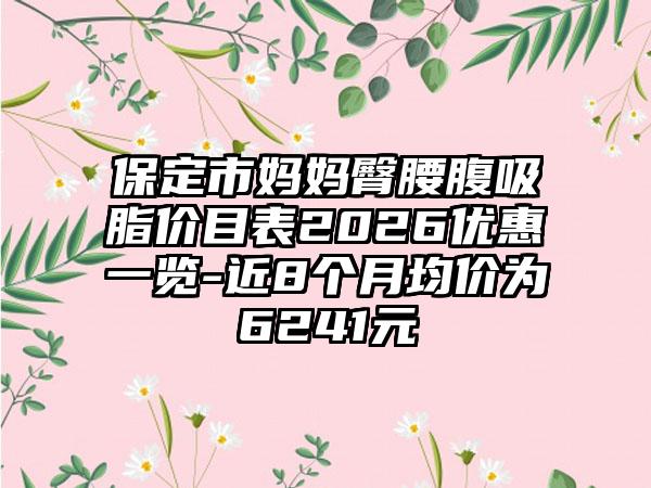 保定市妈妈臀腰腹吸脂价目表2026优惠一览-近8个月均价为6241元