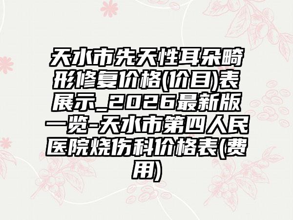 天水市先天性耳朵畸形修复价格(价目)表展示_2026最新版一览-天水市第四人民医院烧伤科价格表(费用)
