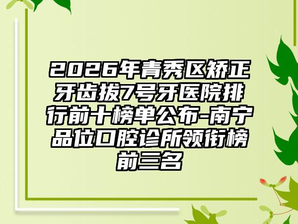 2026年青秀区矫正牙齿拔7号牙医院排行前十榜单公布-南宁品位口腔诊所领衔榜前三名