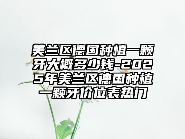 美兰区德国种植一颗牙大概多少钱-2025年美兰区德国种植一颗牙价位表热门