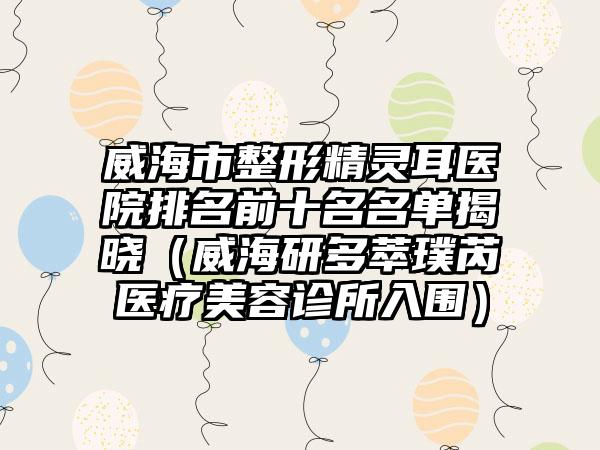威海市整形精灵耳医院排名前十名名单揭晓（威海研多萃璞芮医疗美容诊所入围）