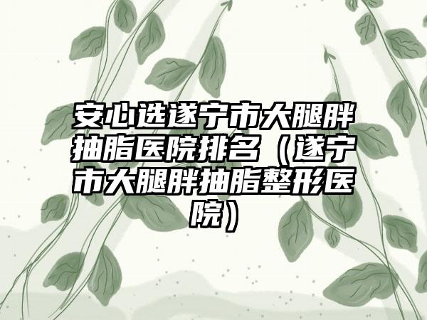 安心选遂宁市大腿胖抽脂医院排名(遂宁市大腿胖抽脂整形医院)