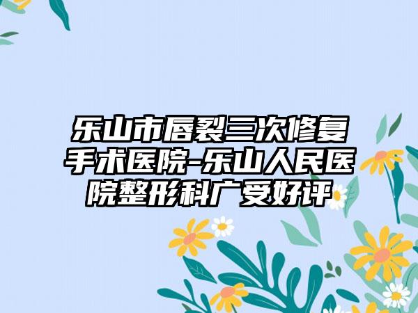 乐山市唇裂三次修复手术医院-乐山人民医院整形科广受好评