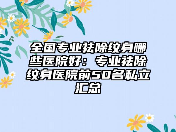 全国专业祛除纹身哪些医院好：专业祛除纹身医院前50名私立汇总