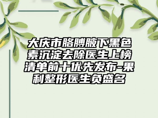 大庆市胳膊腋下黑色素沉淀去除医生上榜清单前十优先发布-果利整形医生负盛名