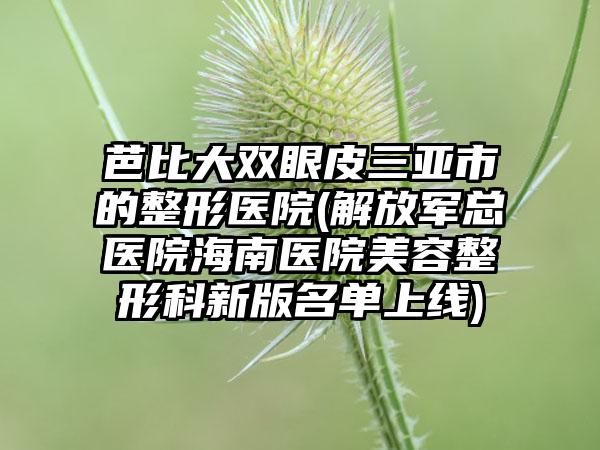 芭比大双眼皮三亚市的整形医院(解放军总医院海南医院美容整形科新版名单上线)