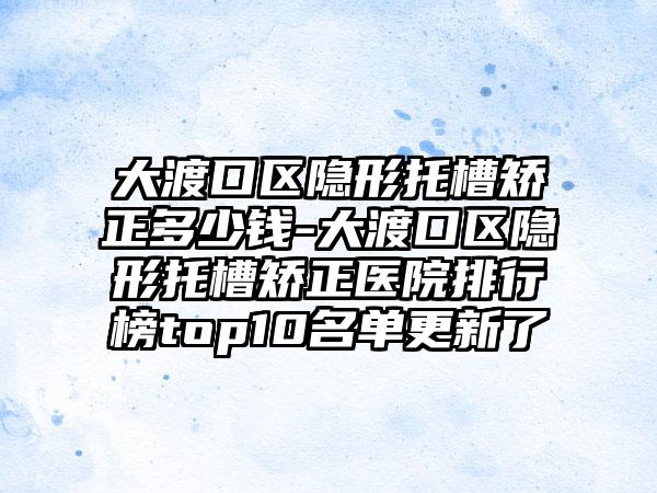 大渡口区隐形托槽矫正多少钱-大渡口区隐形托槽矫正医院排行榜top10名单更新了