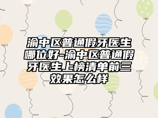 渝中区普通假牙医生哪位好-渝中区普通假牙医生上榜清单前三效果怎么样