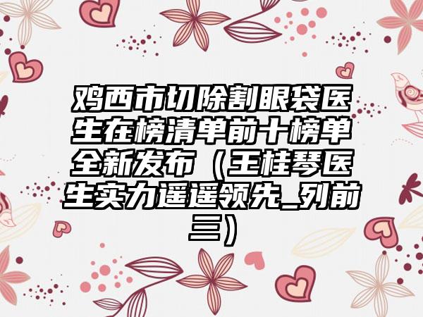 鸡西市切除割眼袋医生在榜清单前十榜单全新发布（王桂琴医生实力遥遥领先_列前三）