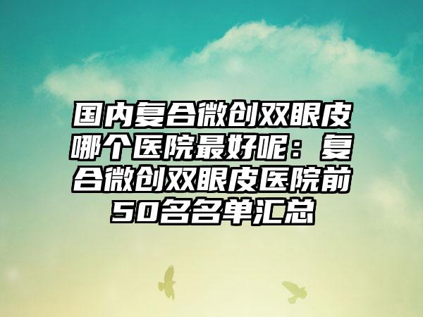 国内复合微创双眼皮哪个医院最好呢:复合微创双眼皮医院前50名名单汇总