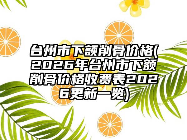 台州市下额削骨价格(2026年台州市下额削骨价格收费表2026更新一览)