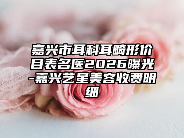 嘉兴市耳科耳畸形价目表名医2026曝光-嘉兴艺星美容收费明细