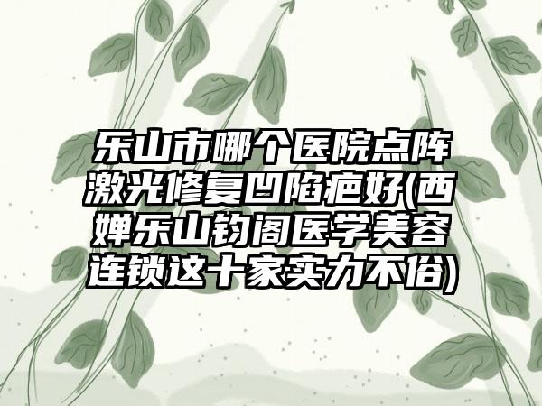 乐山市哪个医院点阵激光修复凹陷疤好(西婵乐山钧阁医学美容连锁这十家实力不俗)