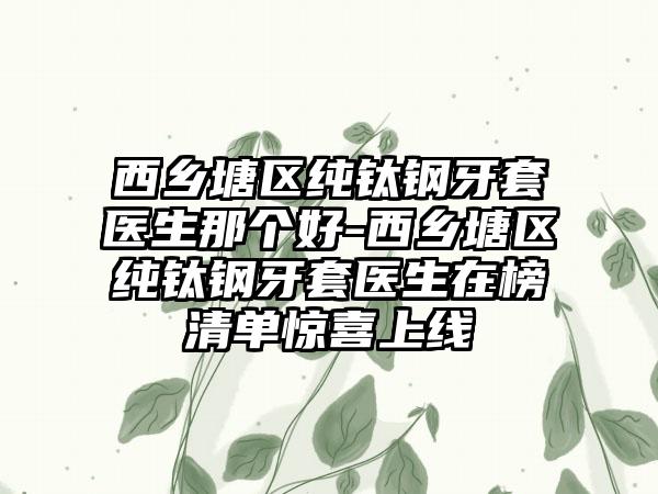 西乡塘区纯钛钢牙套医生那个好-西乡塘区纯钛钢牙套医生在榜清单惊喜上线