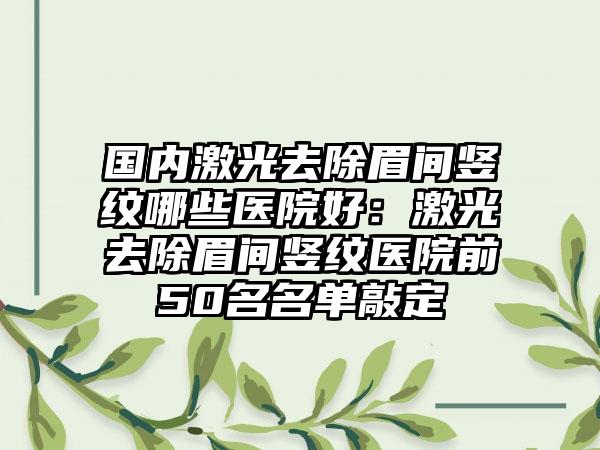 国内激光去除眉间竖纹哪些医院好:激光去除眉间竖纹医院前50名名单敲定