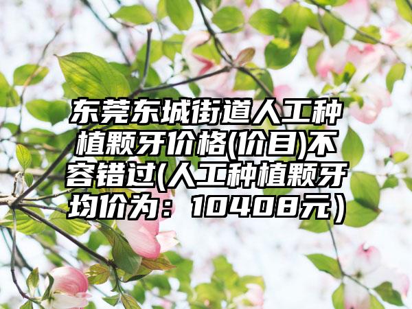东莞东城街道人工种植颗牙价格(价目)不容错过(人工种植颗牙均价为：10408元）