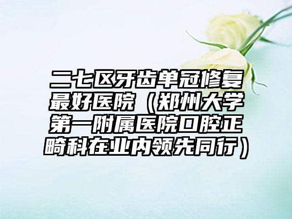 二七区牙齿单冠修复最好医院（郑州大学第一附属医院口腔正畸科在业内领先同行）
