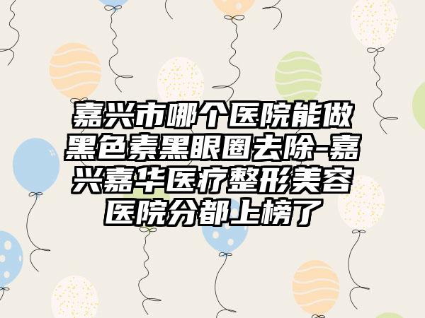 嘉兴市哪个医院能做黑色素黑眼圈去除-嘉兴嘉华医疗整形美容医院分都上榜了