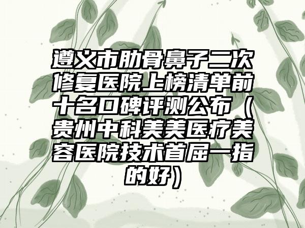 遵义市肋骨鼻子二次修复医院上榜清单前十名口碑评测公布（贵州中科美美医疗美容医院技术首屈一指的好）
