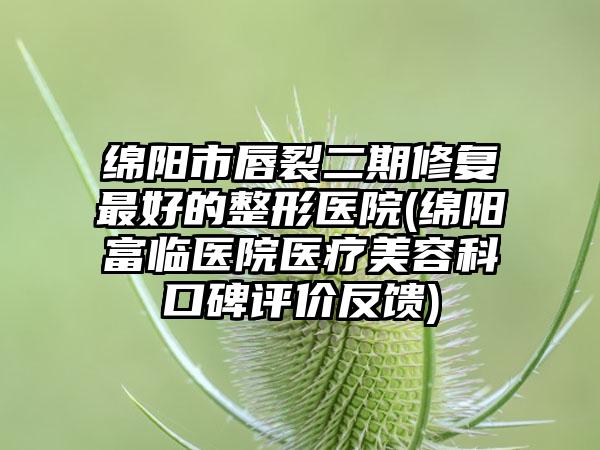 绵阳市唇裂二期修复最好的整形医院(绵阳富临医院医疗美容科口碑评价反馈)