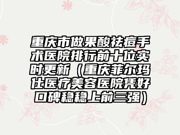 重庆市做果酸祛痘手术医院排行前十位实时更新(重庆菲尔玛仕医疗美容医院凭好口碑稳稳上前三强)