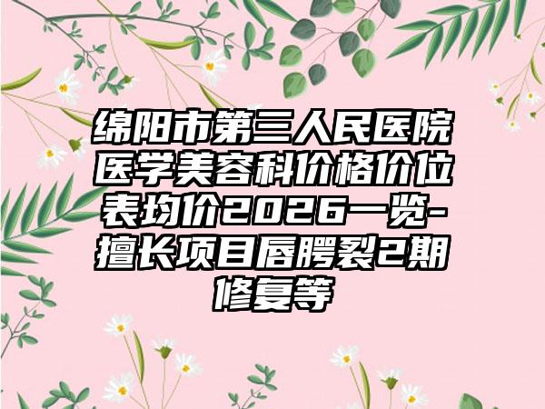绵阳市第三人民医院医学美容科价格价位表均价2026一览-擅长项目唇腭裂2期修复等