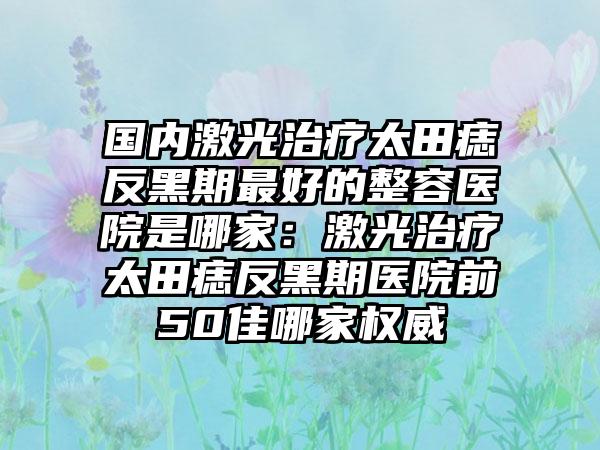 国内激光治疗太田痣反黑期最好的整容医院是哪家：激光治疗太田痣反黑期医院前50佳哪家权威