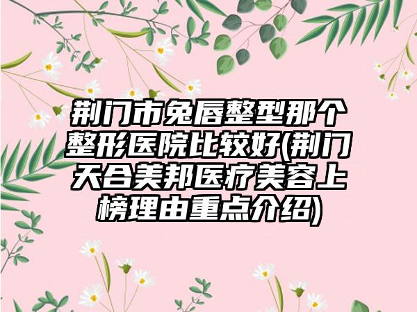 荆门市兔唇整型那个整形医院比较好(荆门天合美邦医疗美容上榜理由重点介绍)