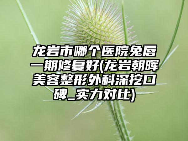 龙岩市哪个医院兔唇一期修复好(龙岩朝晖美容整形外科深挖口碑_实力对比)
