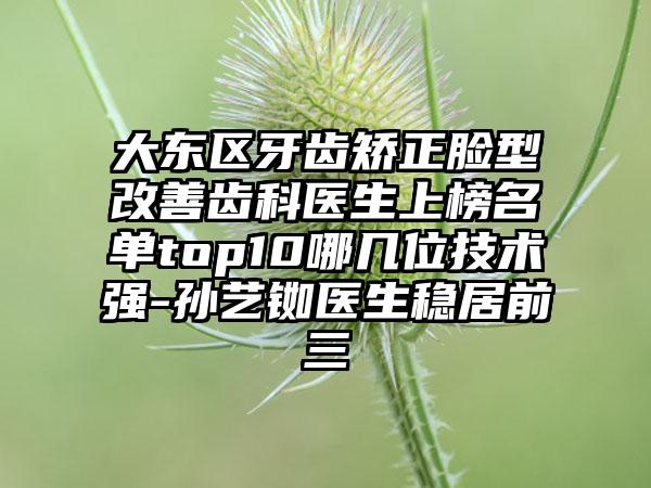 大东区牙齿矫正脸型改善齿科医生上榜名单top10哪几位技术强-孙艺铷医生稳居前三