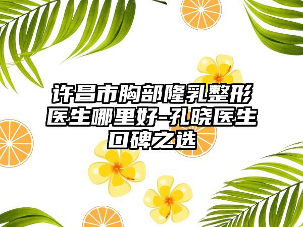 许昌市胸部隆乳整形医生哪里好-孔晓医生口碑之选