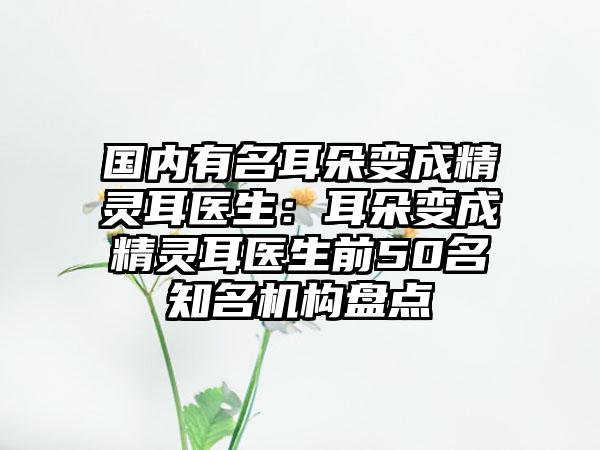 国内有名耳朵变成精灵耳医生：耳朵变成精灵耳医生前50名知名机构盘点
