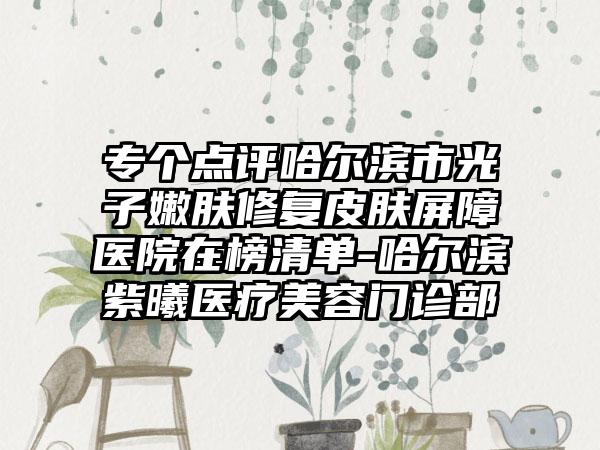 专个点评哈尔滨市光子嫩肤修复皮肤屏障医院在榜清单-哈尔滨紫曦医疗美容门诊部