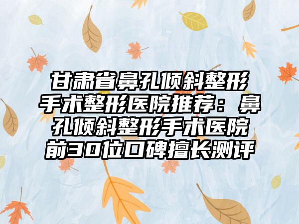 甘肃省鼻孔倾斜整形手术整形医院推荐:鼻孔倾斜整形手术医院前30位口碑擅长测评