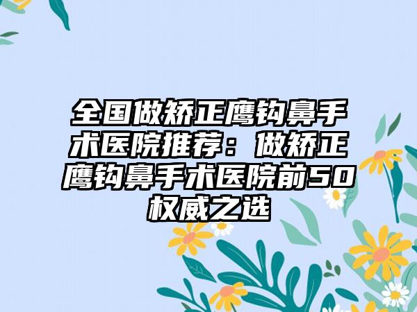 全国做矫正鹰钩鼻手术医院推荐:做矫正鹰钩鼻手术医院前50权威之选