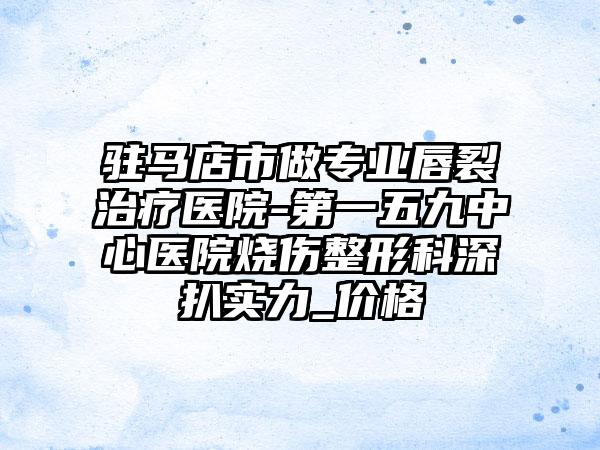 驻马店市做专业唇裂治疗医院-第一五九中心医院烧伤整形科深扒实力_价格