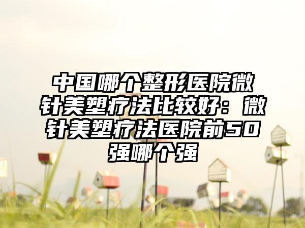 中国哪个整形医院微针美塑疗法比较好：微针美塑疗法医院前50强哪个强