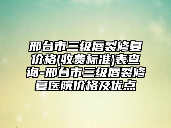 邢台市三级唇裂修复价格(收费标准)表查询-邢台市三级唇裂修复医院价格及优点