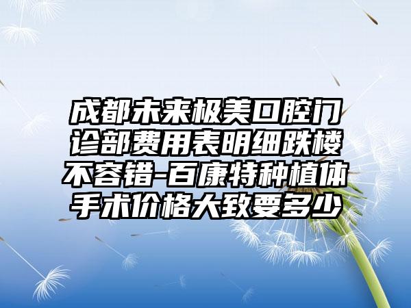 成都未来极美口腔门诊部费用表明细跌楼不容错-百康特种植体手术价格大致要多少