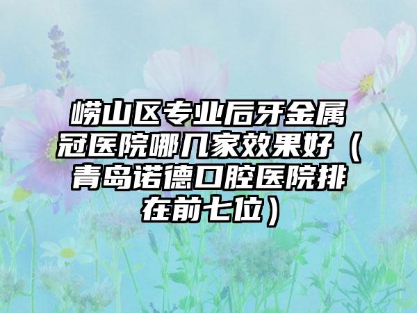 崂山区专业后牙金属冠医院哪几家效果好（青岛诺德口腔医院排在前七位）
