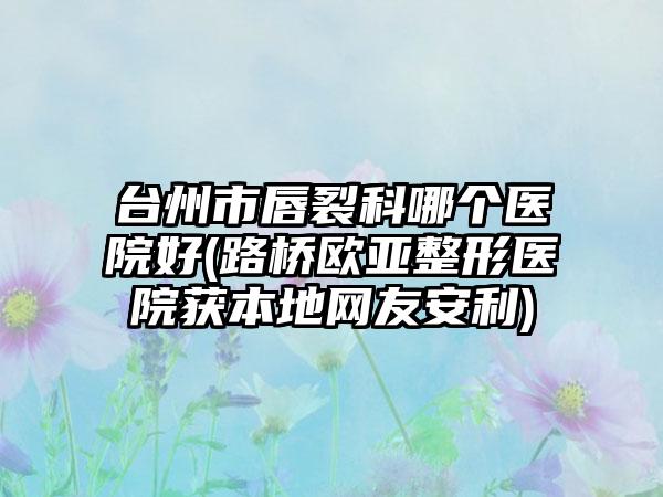 台州市唇裂科哪个医院好(路桥欧亚整形医院获本地网友安利)