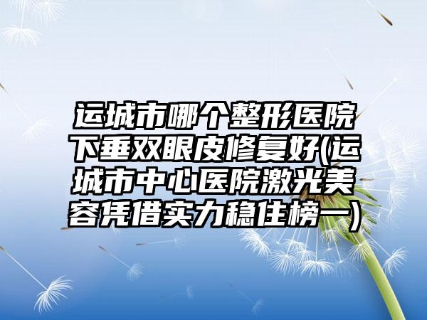 运城市哪个整形医院下垂双眼皮修复好(运城市中心医院激光美容凭借实力稳住榜一)