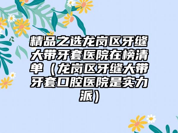 精品之选龙岗区牙缝大带牙套医院在榜清单(龙岗区牙缝大带牙套口腔医院是实力派)
